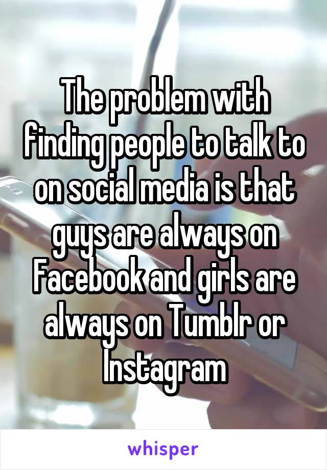 The problem with finding people to talk to on social media is that guys are always on Facebook and girls are always on Tumblr or Instagram