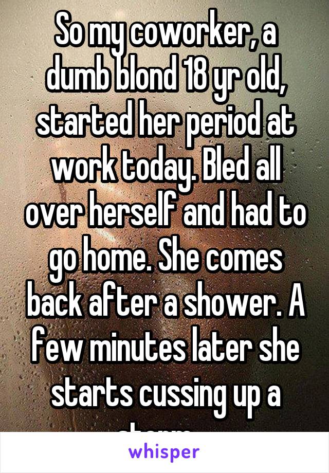 So my coworker, a dumb blond 18 yr old, started her period at work today. Bled all over herself and had to go home. She comes back after a shower. A few minutes later she starts cussing up a storm....
