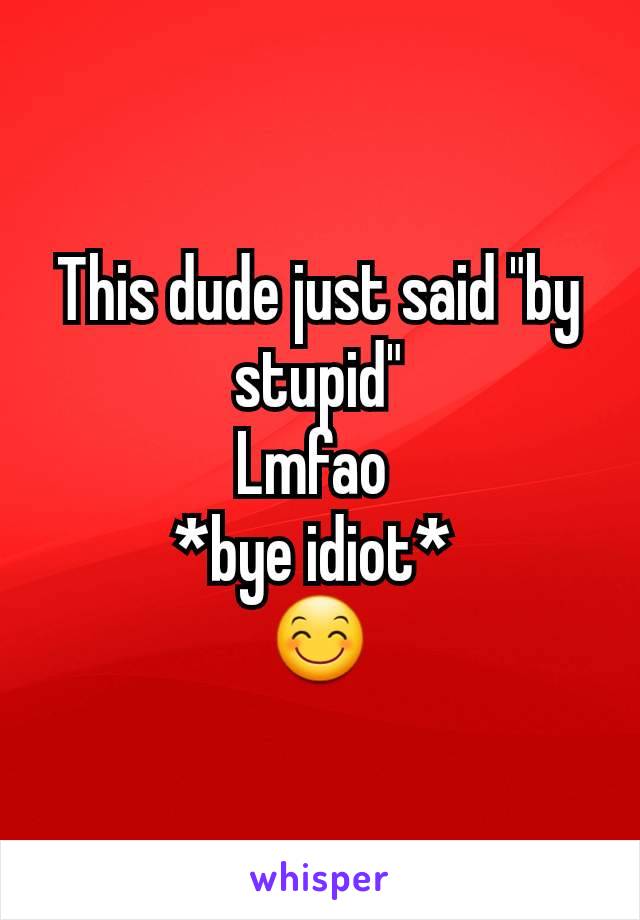 This dude just said "by stupid"
Lmfao 
*bye idiot* 
😊