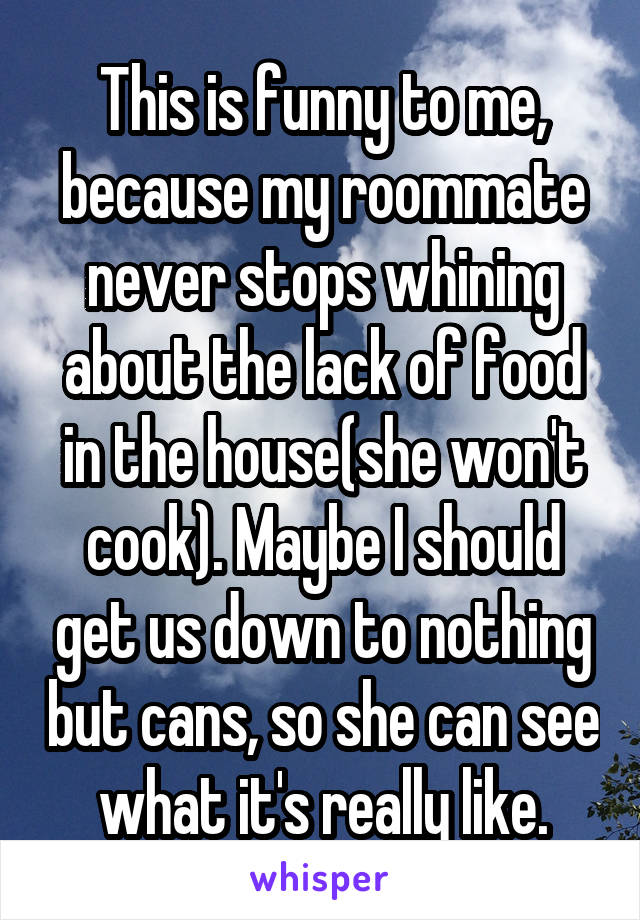 This is funny to me, because my roommate never stops whining about the lack of food in the house(she won't cook). Maybe I should get us down to nothing but cans, so she can see what it's really like.