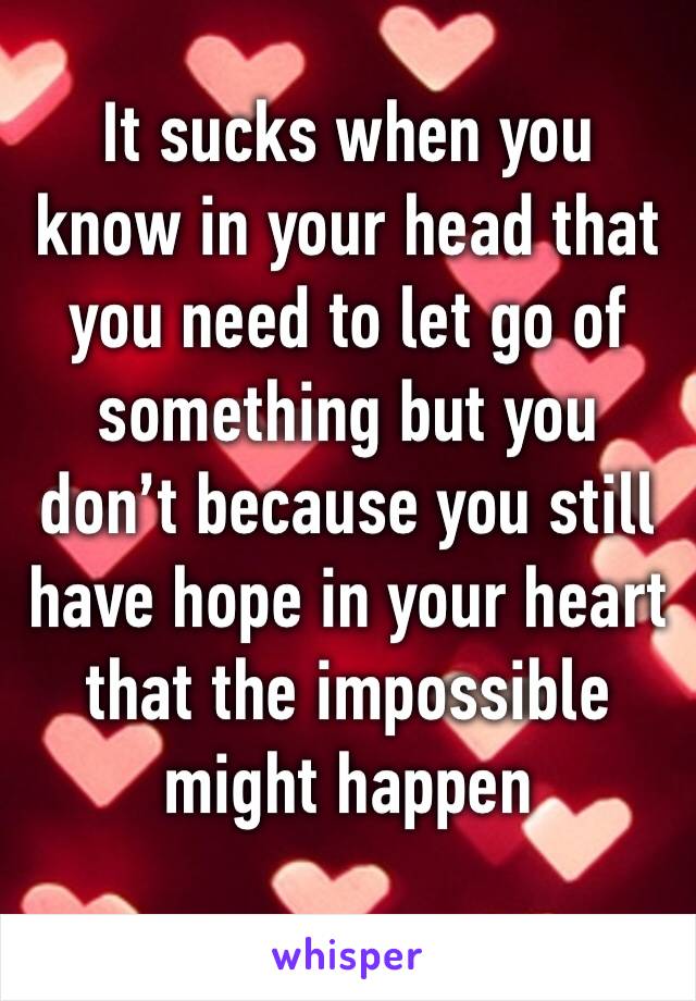 It sucks when you know in your head that you need to let go of something but you don’t because you still have hope in your heart that the impossible might happen 