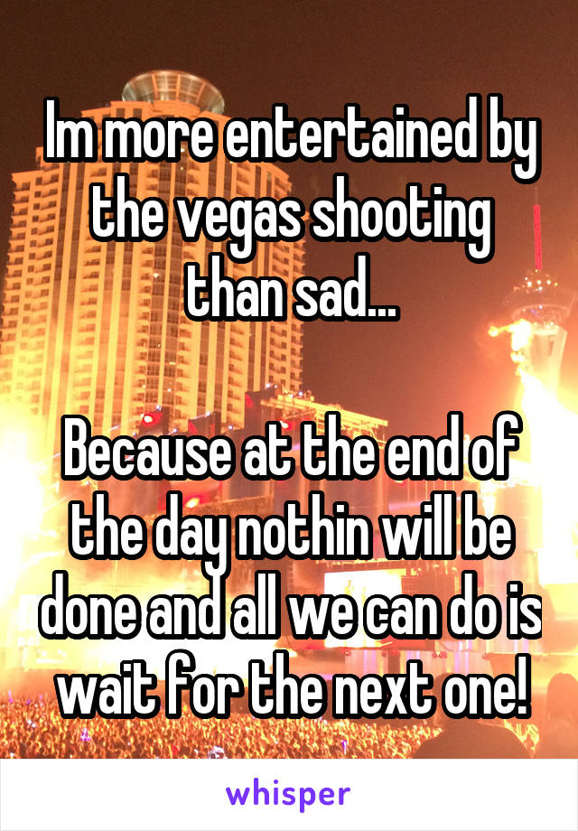 Im more entertained by the vegas shooting than sad...

Because at the end of the day nothin will be done and all we can do is wait for the next one!