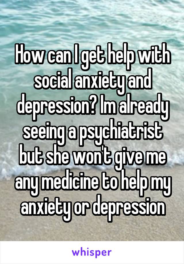 How can I get help with social anxiety and depression? Im already seeing a psychiatrist but she won't give me any medicine to help my anxiety or depression