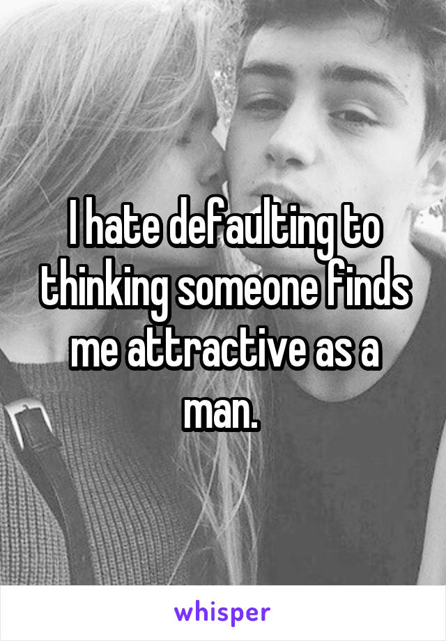 I hate defaulting to thinking someone finds me attractive as a man. 