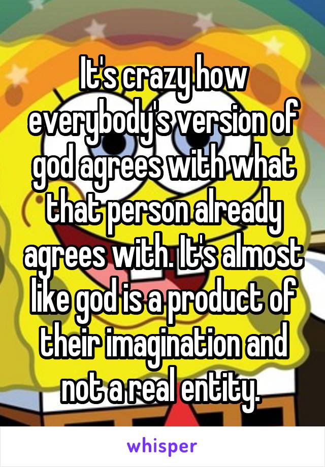 It's crazy how everybody's version of god agrees with what that person already agrees with. It's almost like god is a product of their imagination and not a real entity. 