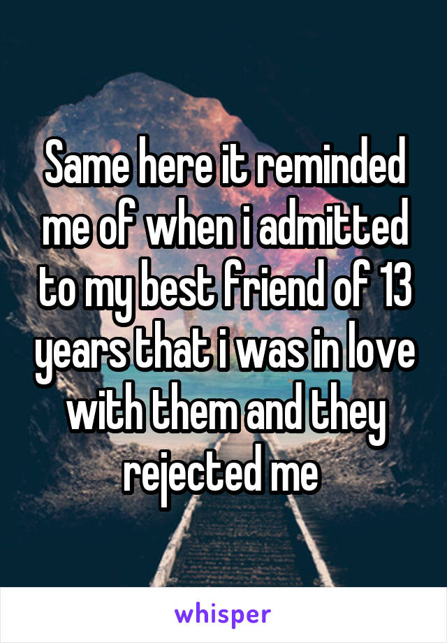 Same here it reminded me of when i admitted to my best friend of 13 years that i was in love with them and they rejected me 
