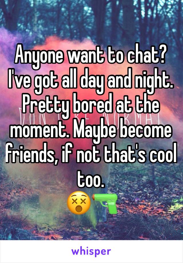 Anyone want to chat? I've got all day and night. Pretty bored at the moment. Maybe become friends, if not that's cool too. 
😵🔫