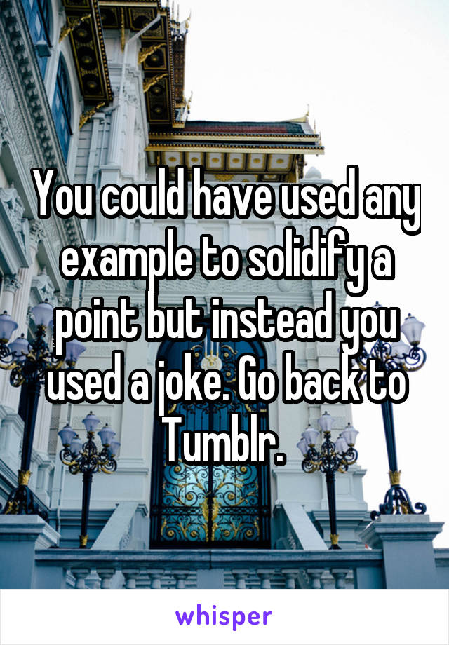 You could have used any example to solidify a point but instead you used a joke. Go back to Tumblr. 