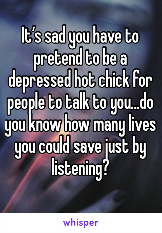 It’s sad you have to pretend to be a depressed hot chick for people to talk to you...do you know how many lives you could save just by listening?