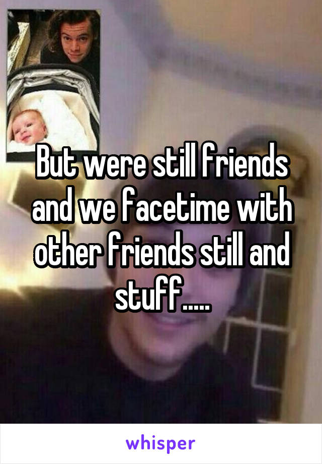 But were still friends and we facetime with other friends still and stuff.....