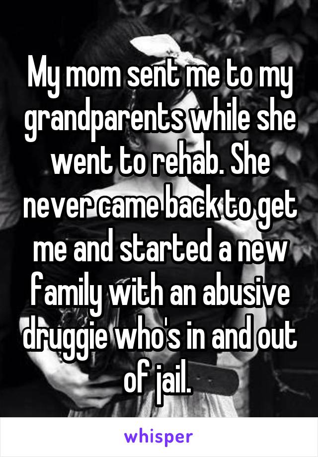 My mom sent me to my grandparents while she went to rehab. She never came back to get me and started a new family with an abusive druggie who's in and out of jail. 