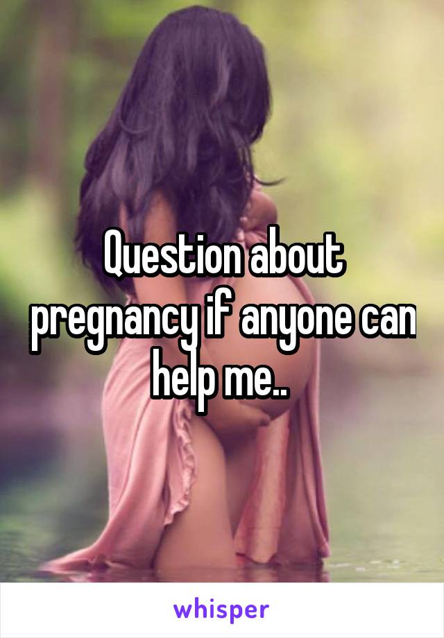Question about pregnancy if anyone can help me.. 