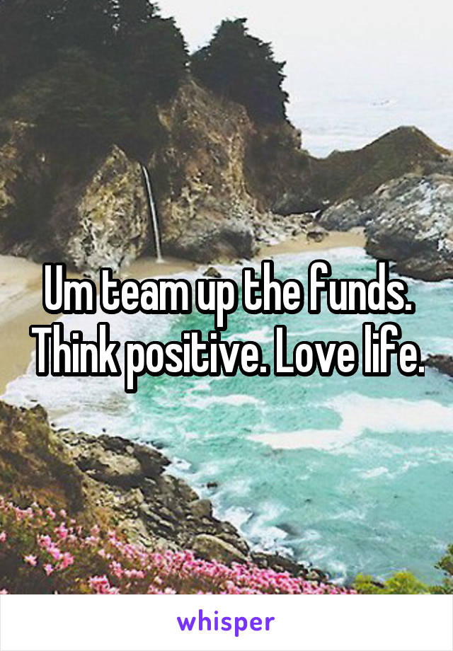 Um team up the funds. Think positive. Love life.