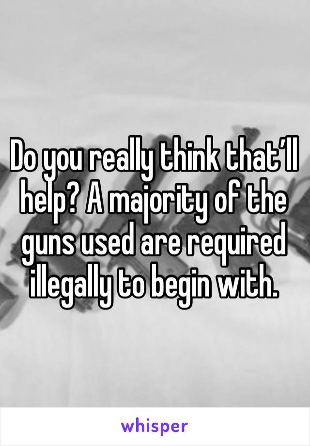 Do you really think that’ll help? A majority of the guns used are required illegally to begin with. 