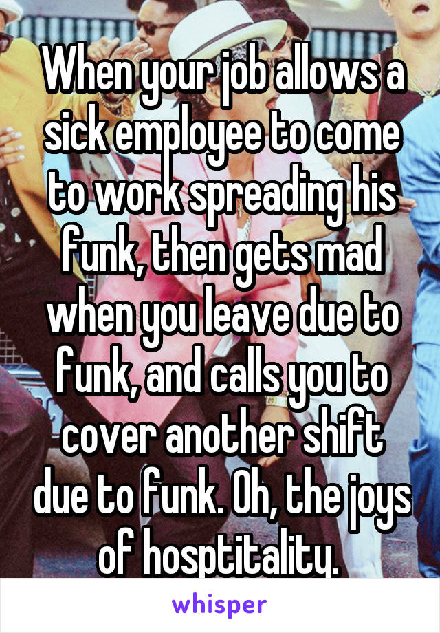 When your job allows a sick employee to come to work spreading his funk, then gets mad when you leave due to funk, and calls you to cover another shift due to funk. Oh, the joys of hosptitality. 