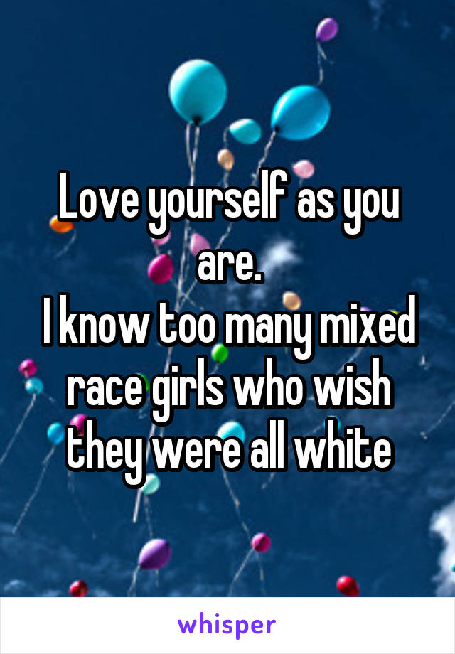 Love yourself as you are.
I know too many mixed race girls who wish they were all white