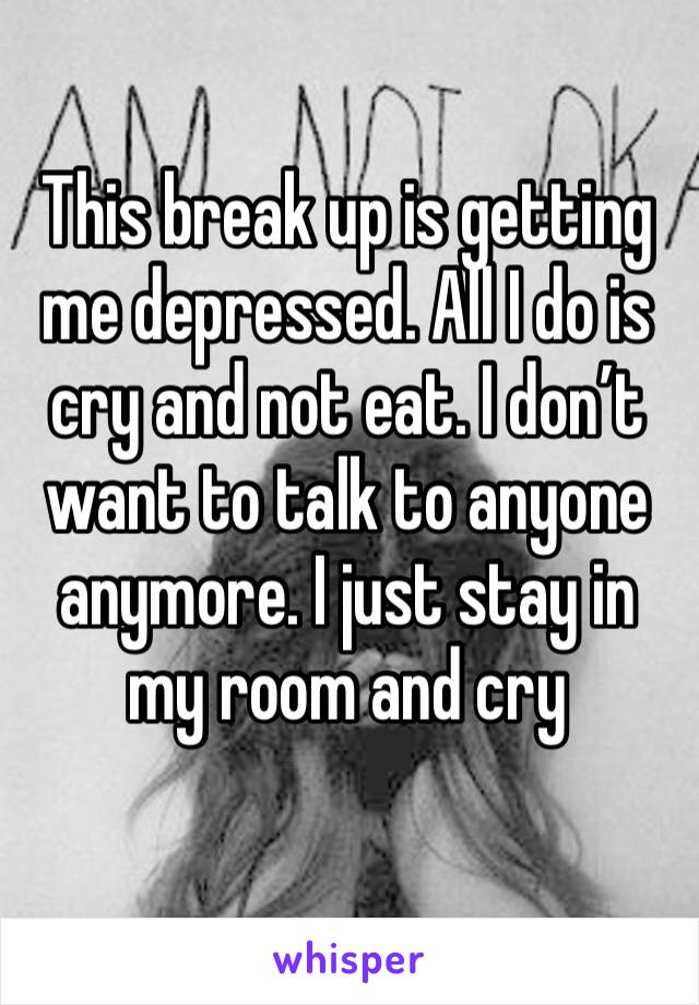 This break up is getting me depressed. All I do is cry and not eat. I don’t want to talk to anyone anymore. I just stay in my room and cry