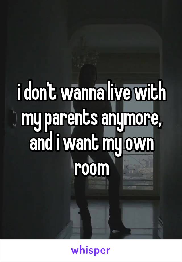 i don't wanna live with my parents anymore, and i want my own room