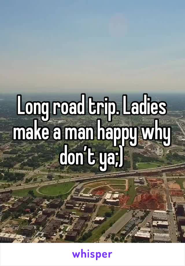 Long road trip. Ladies make a man happy why don’t ya;)
