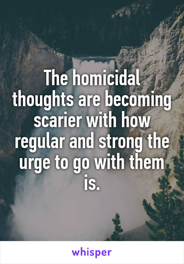 The homicidal thoughts are becoming scarier with how regular and strong the urge to go with them is.