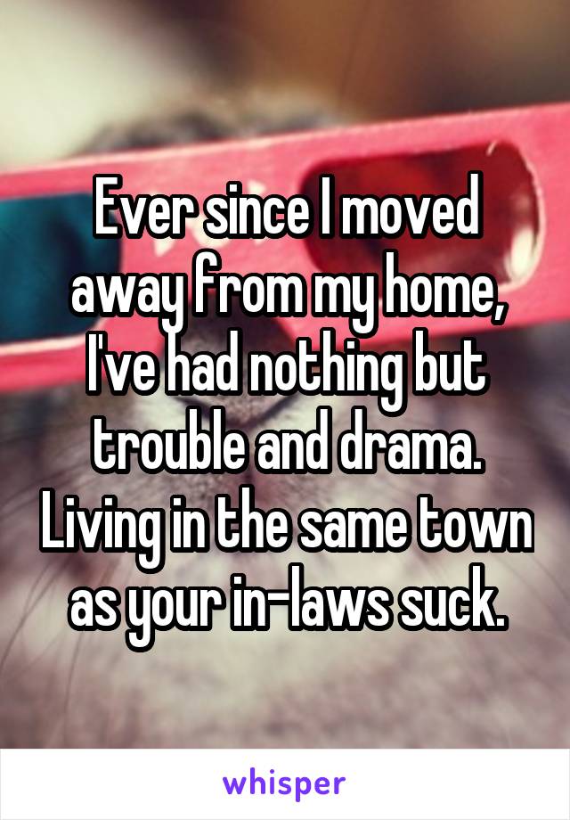 Ever since I moved away from my home, I've had nothing but trouble and drama. Living in the same town as your in-laws suck.