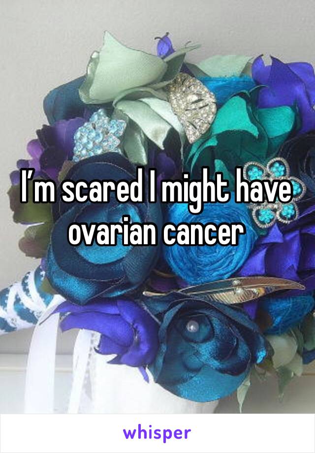 I’m scared I might have ovarian cancer 