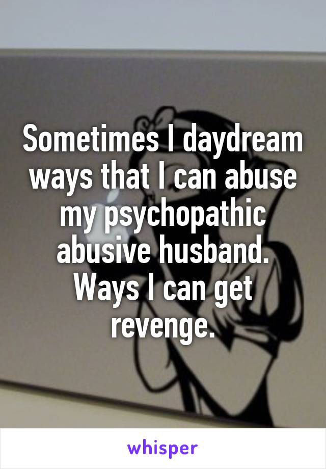 Sometimes I daydream ways that I can abuse my psychopathic abusive husband. Ways I can get revenge.
