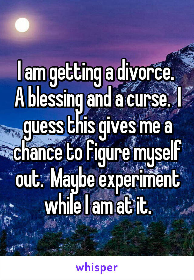 I am getting a divorce.  A blessing and a curse.  I guess this gives me a chance to figure myself out.  Maybe experiment while I am at it.