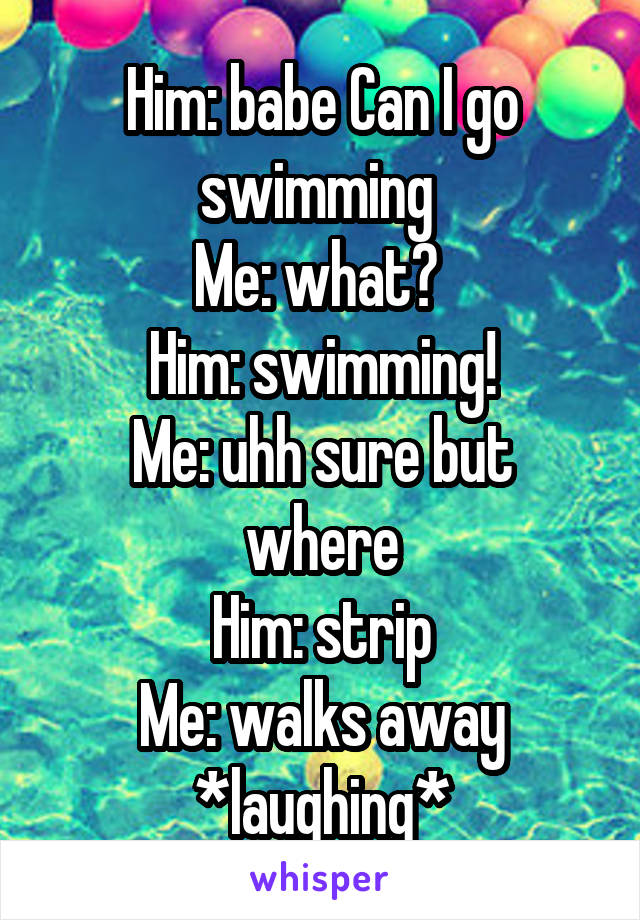 Him: babe Can I go swimming 
Me: what? 
Him: swimming!
Me: uhh sure but where
Him: strip
Me: walks away *laughing*