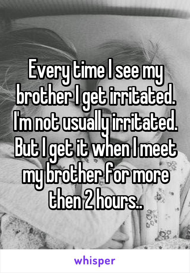 Every time I see my brother I get irritated. I'm not usually irritated. But I get it when I meet my brother for more then 2 hours..