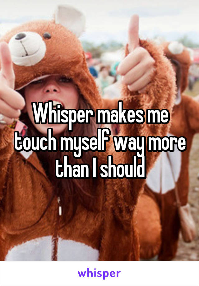 Whisper makes me touch myself way more than I should