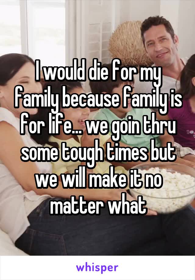I would die for my family because family is for life... we goin thru some tough times but we will make it no matter what