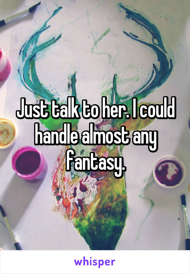 Just talk to her. I could handle almost any fantasy.