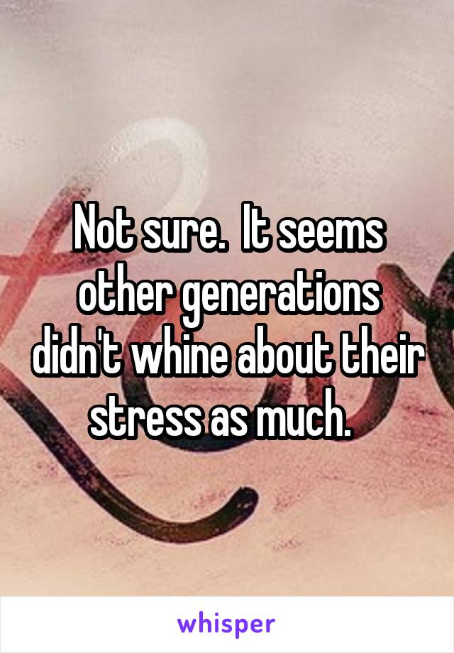Not sure.  It seems other generations didn't whine about their stress as much.  