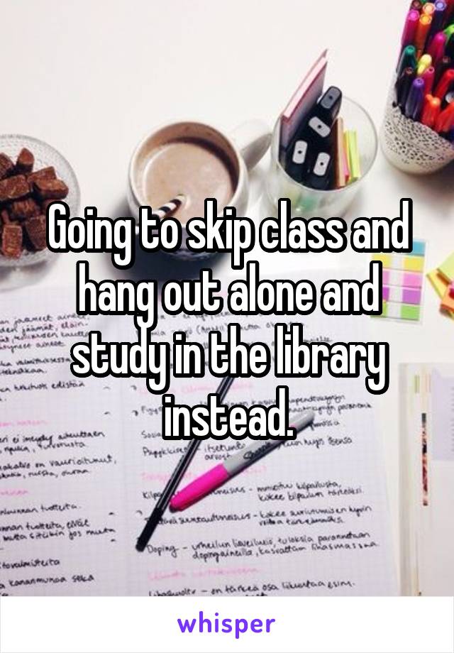 Going to skip class and hang out alone and study in the library instead.