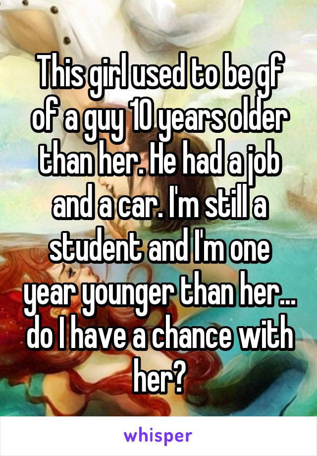 This girl used to be gf of a guy 10 years older than her. He had a job and a car. I'm still a student and I'm one year younger than her... do I have a chance with her?