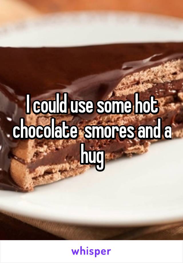 I could use some hot chocolate  smores and a hug