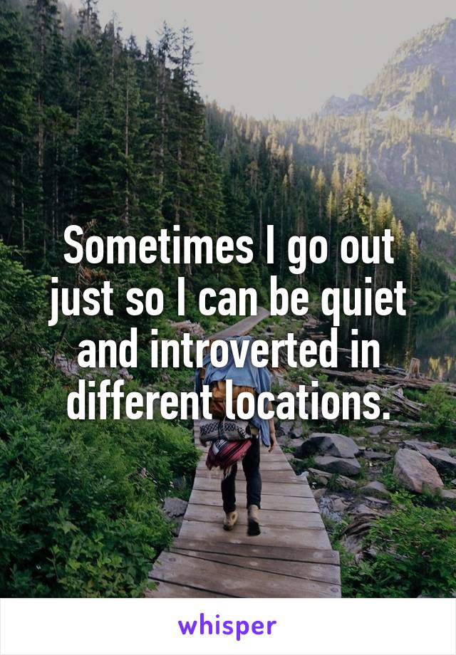 Sometimes I go out just so I can be quiet and introverted in different locations.