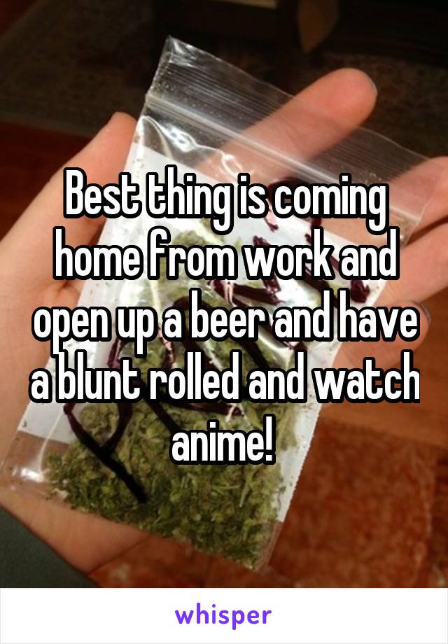 Best thing is coming home from work and open up a beer and have a blunt rolled and watch anime! 