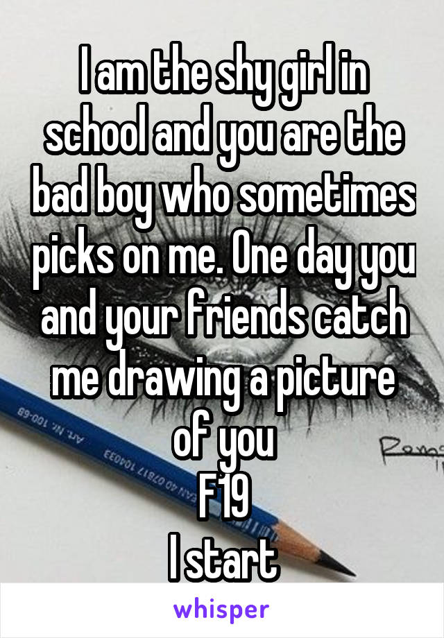 I am the shy girl in school and you are the bad boy who sometimes picks on me. One day you and your friends catch me drawing a picture of you
F19
I start