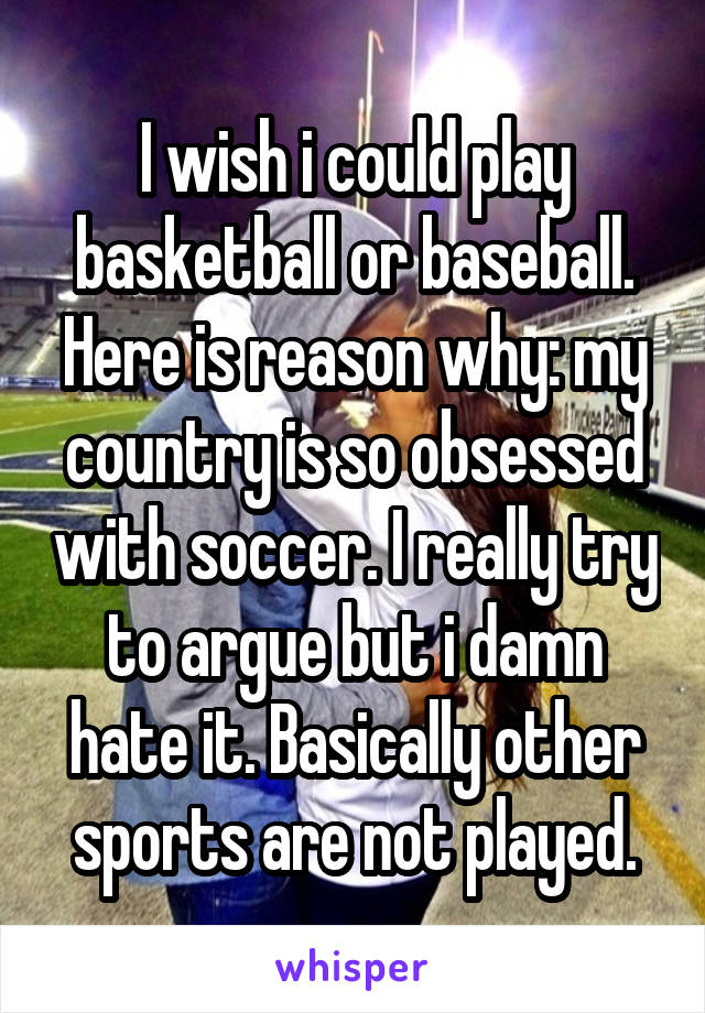 I wish i could play basketball or baseball. Here is reason why: my country is so obsessed with soccer. I really try to argue but i damn hate it. Basically other sports are not played.