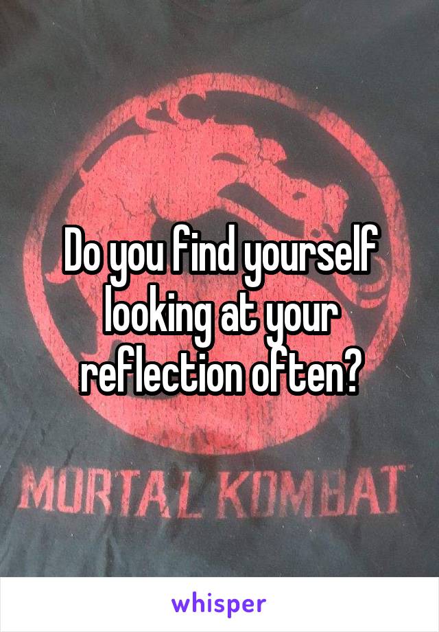 Do you find yourself looking at your reflection often?