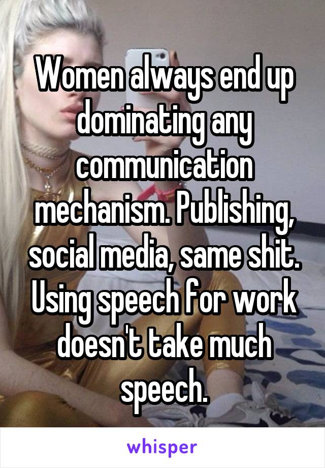 Women always end up dominating any communication mechanism. Publishing, social media, same shit.
Using speech for work doesn't take much speech.