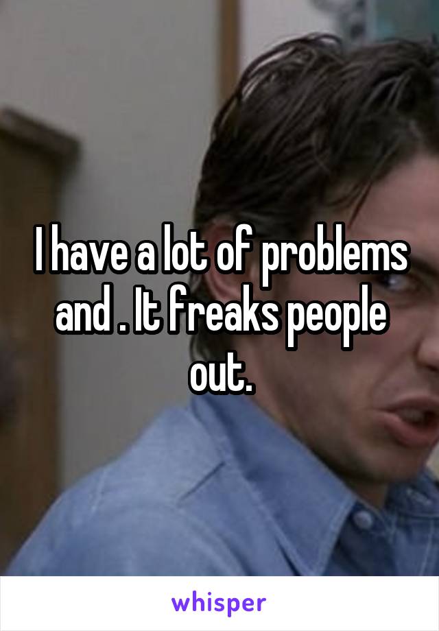I have a lot of problems and . It freaks people out.