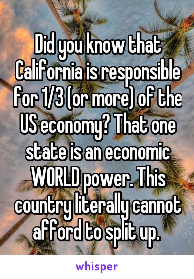 Did you know that California is responsible for 1/3 (or more) of the US economy? That one state is an economic WORLD power. This country literally cannot afford to split up. 