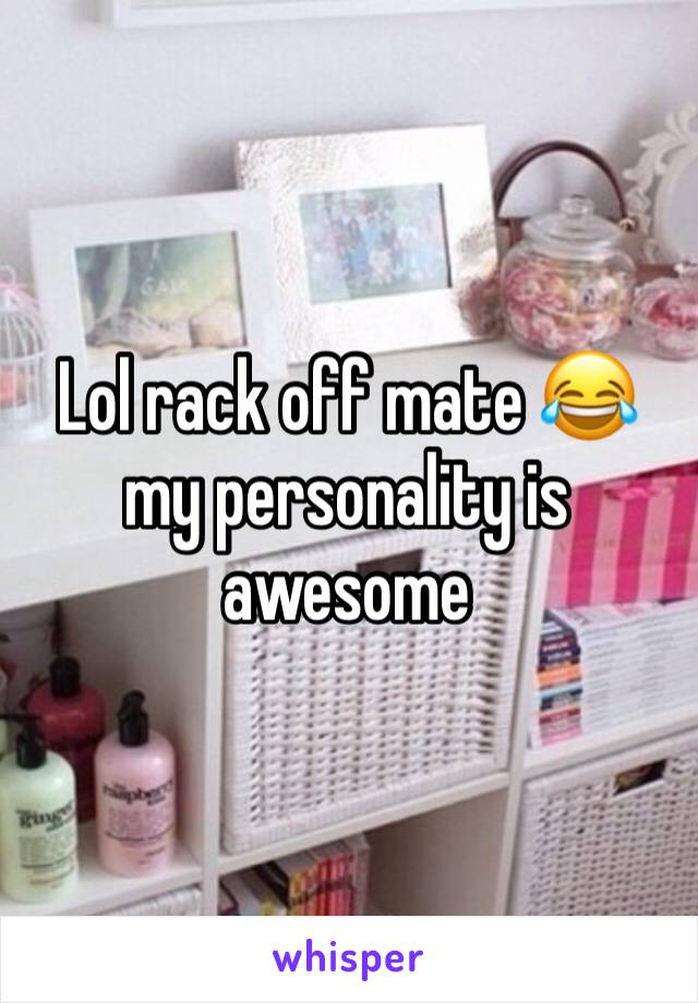 Lol rack off mate 😂 my personality is awesome
