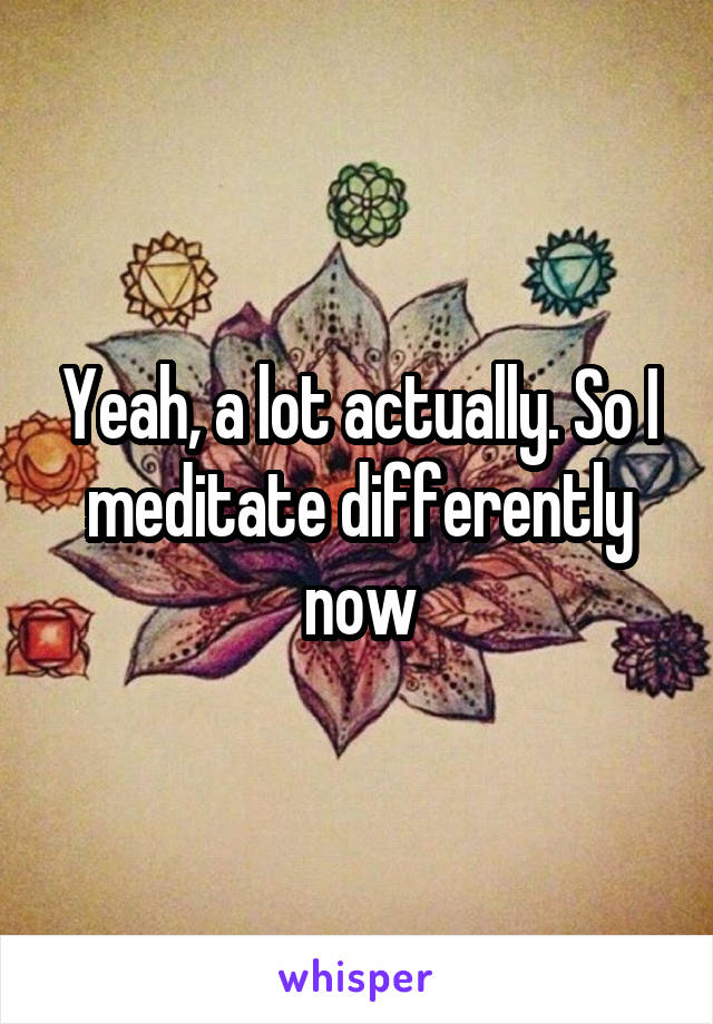 Yeah, a lot actually. So I meditate differently now