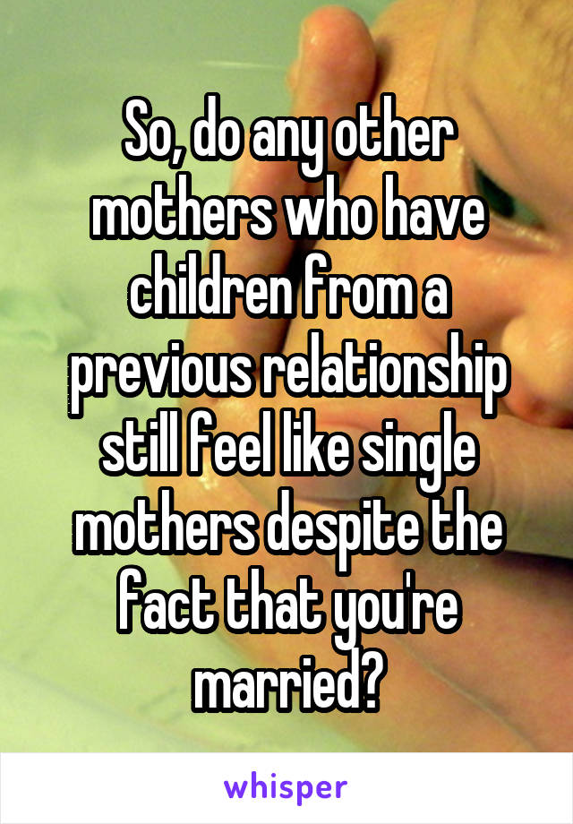 So, do any other mothers who have children from a previous relationship still feel like single mothers despite the fact that you're married?