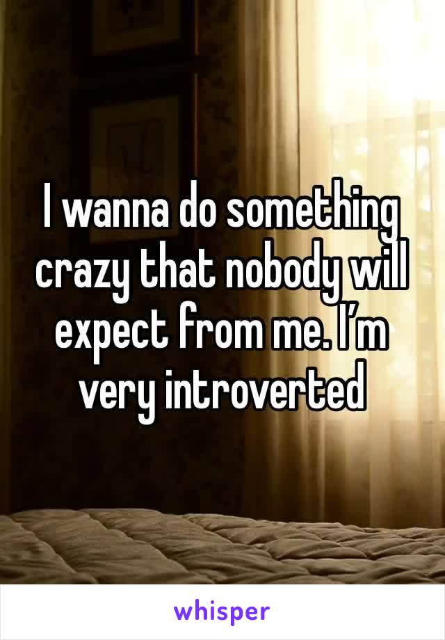 I wanna do something crazy that nobody will expect from me. I’m very introverted 