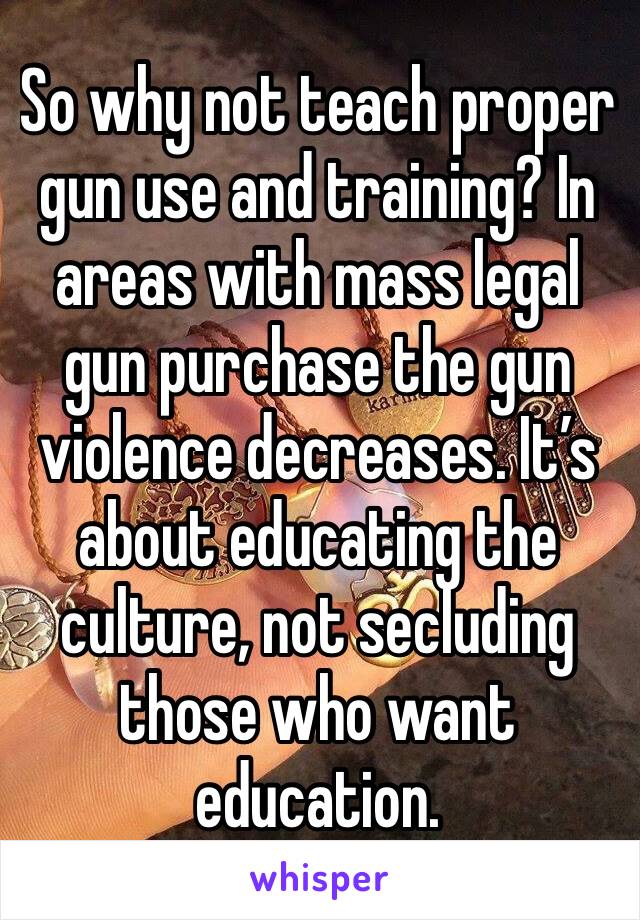 So why not teach proper gun use and training? In areas with mass legal gun purchase the gun violence decreases. It’s about educating the culture, not secluding those who want education.